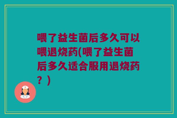 喂了益生菌后多久可以喂退烧药(喂了益生菌后多久适合服用退烧药？)