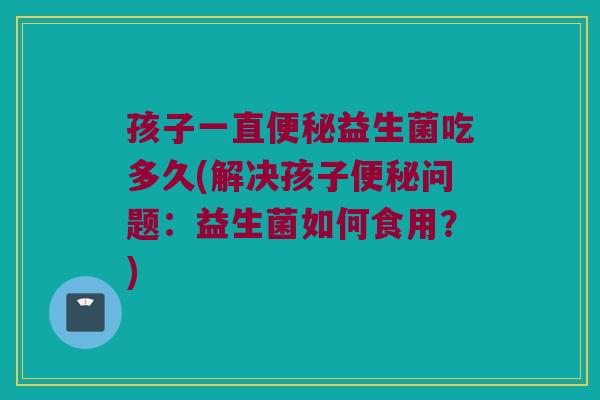 孩子一直便秘益生菌吃多久(解决孩子便秘问题：益生菌如何食用？)