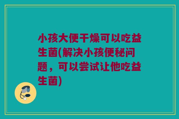 小孩大便干燥可以吃益生菌(解决小孩便秘问题，可以尝试让他吃益生菌)