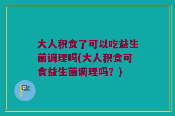 大人积食了可以吃益生菌调理吗(大人积食可食益生菌调理吗？)
