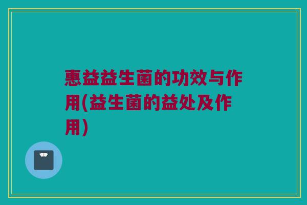 惠益益生菌的功效与作用(益生菌的益处及作用)