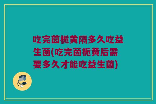 吃完茵栀黄隔多久吃益生菌(吃完茵栀黄后需要多久才能吃益生菌)