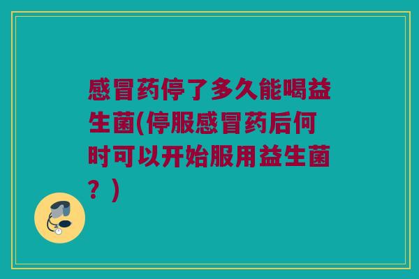 感冒药停了多久能喝益生菌(停服感冒药后何时可以开始服用益生菌？)