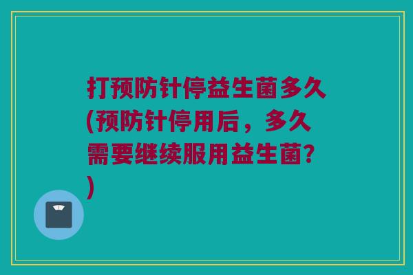打预防针停益生菌多久(预防针停用后，多久需要继续服用益生菌？)