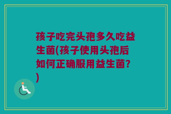 孩子吃完头孢多久吃益生菌(孩子使用头孢后如何正确服用益生菌?) 孩子吃完头孢多久吃益生菌(孩子使用头孢后如何正确服用益生菌?)