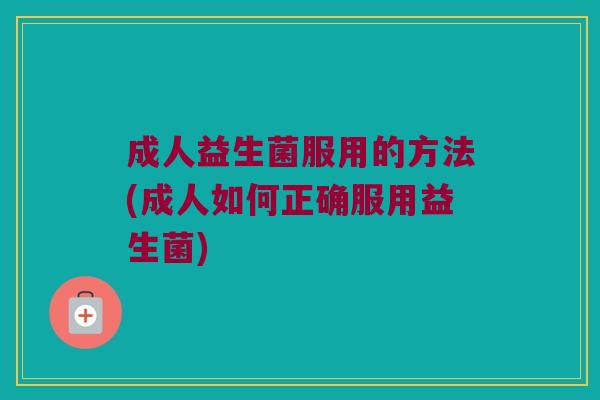成人益生菌服用的方法(成人如何正确服用益生菌)