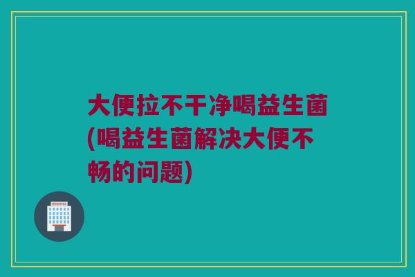 大便拉不干净喝益生菌(喝益生菌解决大便不畅的问题)