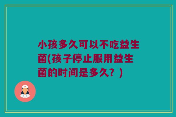 小孩多久可以不吃益生菌(孩子停止服用益生菌的时间是多久？)