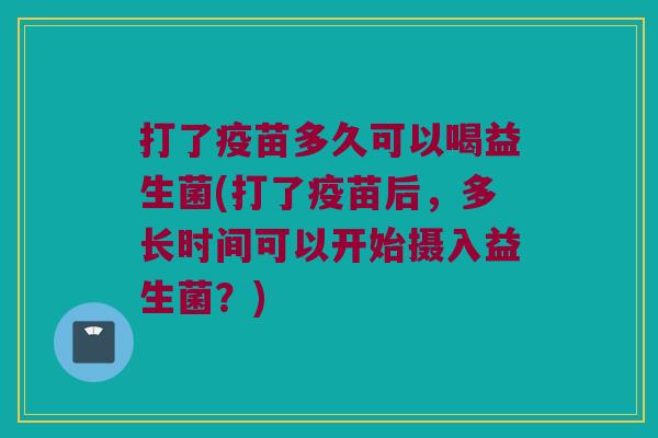 打了疫苗多久可以喝益生菌(打了疫苗后，多长时间可以开始摄入益生菌？)