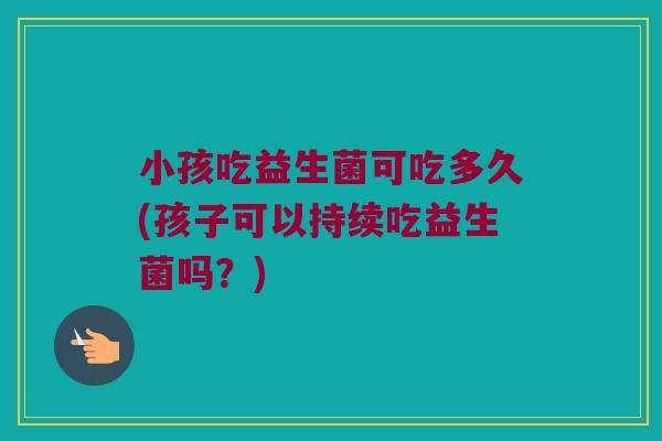 小孩吃益生菌可吃多久(孩子可以持续吃益生菌吗？)