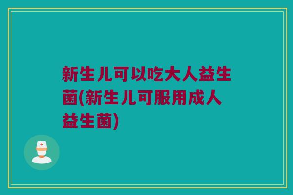 新生儿可以吃大人益生菌(新生儿可服用成人益生菌)