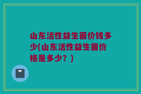山东活性益生菌价钱多少(山东活性益生菌价格是多少？)