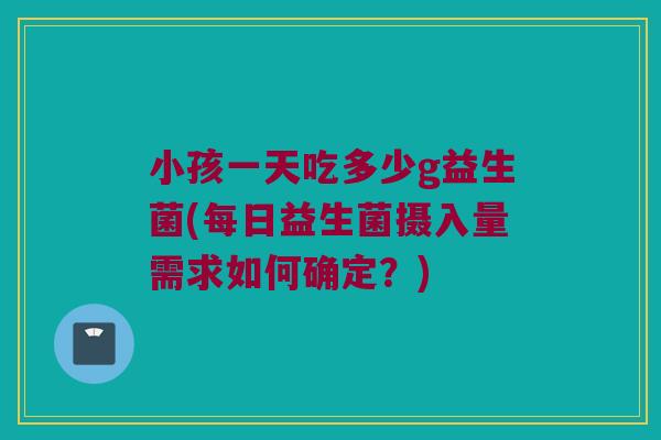 小孩一天吃多少g益生菌(每日益生菌摄入量需求如何确定？)