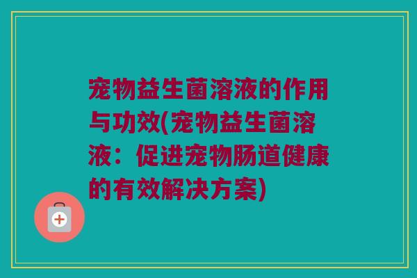 宠物益生菌溶液的作用与功效(宠物益生菌溶液：促进宠物肠道健康的有效解决方案)
