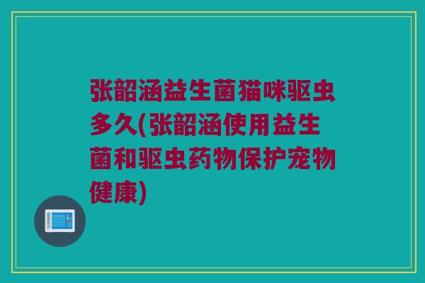 张韶涵益生菌猫咪驱虫多久(张韶涵使用益生菌和驱虫药物保护宠物健康)