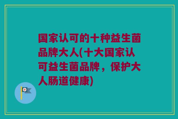国家认可的十种益生菌品牌大人(十大国家认可益生菌品牌,保护大人肠道健康) 国家认可的十种益生菌品牌大人(十大国家认可益生菌品牌,保护大人肠道健康)