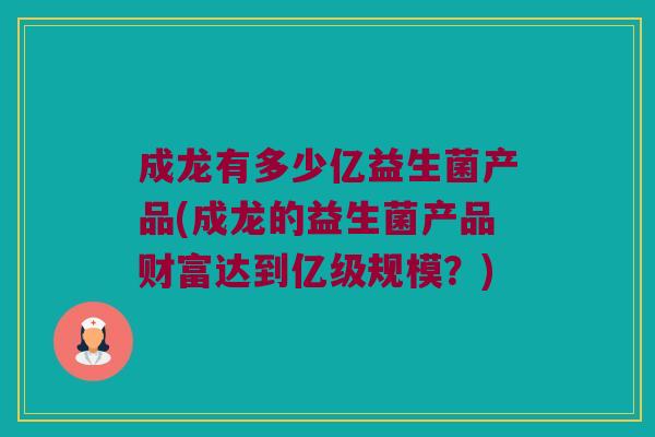 成龙有多少亿益生菌产品(成龙的益生菌产品财富达到亿级规模？)