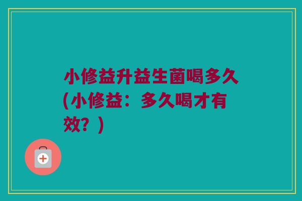 小修益升益生菌喝多久(小修益：多久喝才有效？)