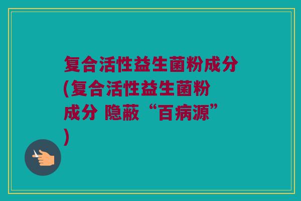 复合活性益生菌粉成分(复合活性益生菌粉 成分 隐蔽“百病源”)