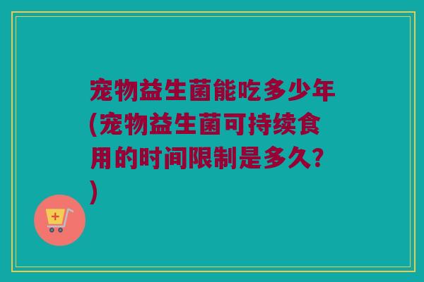 宠物益生菌能吃多少年(宠物益生菌可持续食用的时间限制是多久？)