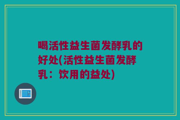 喝活性益生菌发酵乳的好处(活性益生菌发酵乳：饮用的益处)