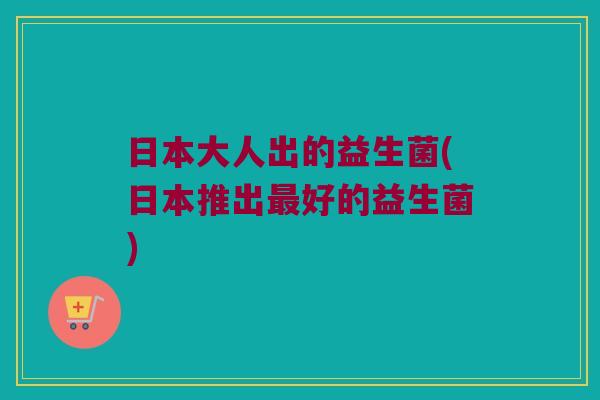 日本大人出的益生菌(日本推出最好的益生菌)