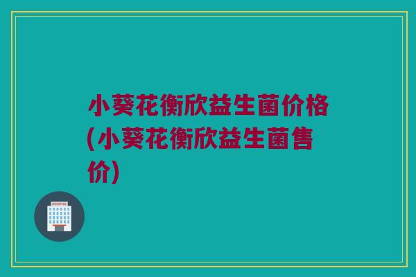 小葵花衡欣益生菌价格(小葵花衡欣益生菌售价)