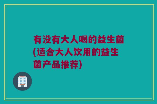有没有大人喝的益生菌(适合大人饮用的益生菌产品推荐)