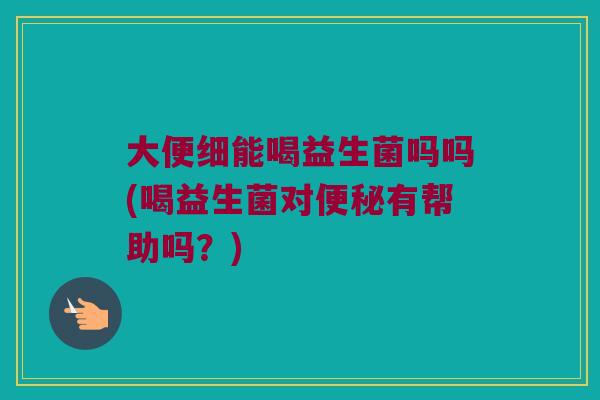 大便细能喝益生菌吗吗(喝益生菌对便秘有帮助吗？)