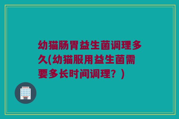 幼猫肠胃益生菌调理多久(幼猫服用益生菌需要多长时间调理？)