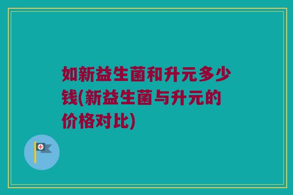 如新益生菌和升元多少钱(新益生菌与升元的价格对比)
