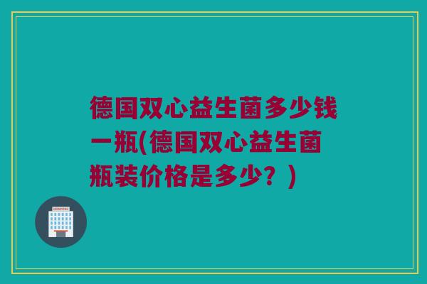 德国双心益生菌多少钱一瓶(德国双心益生菌瓶装价格是多少？)
