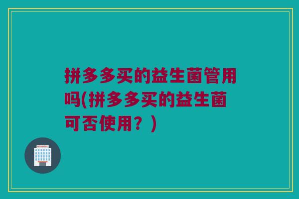 拼多多买的益生菌管用吗(拼多多买的益生菌可否使用？)