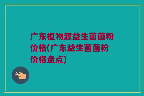广东植物源益生菌菌粉价格(广东益生菌菌粉价格盘点) 广东植物源益生菌菌粉价格(广东益生菌菌粉价格盘点)