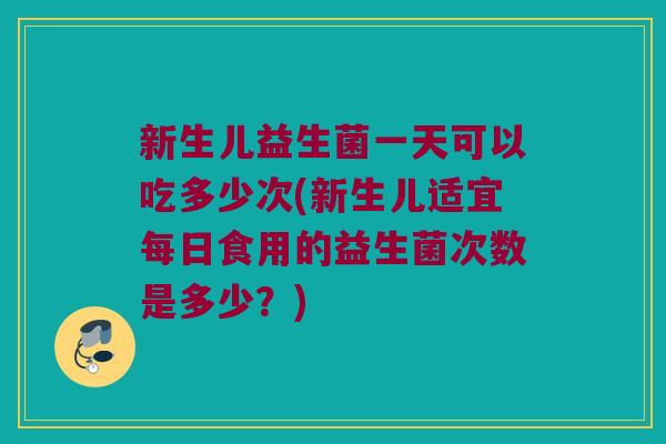 新生儿益生菌一天可以吃多少次(新生儿适宜每日食用的益生菌次数是多少？)