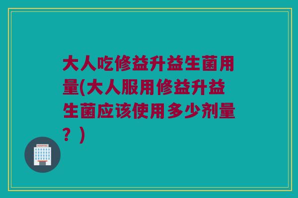 大人吃修益升益生菌用量(大人服用修益升益生菌应该使用多少剂量？)