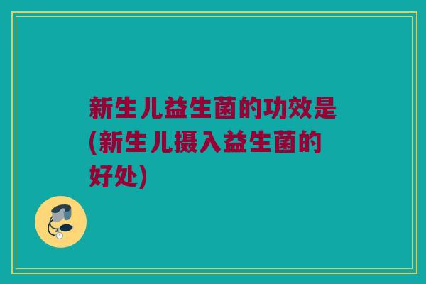 新生儿益生菌的功效是(新生儿摄入益生菌的好处)