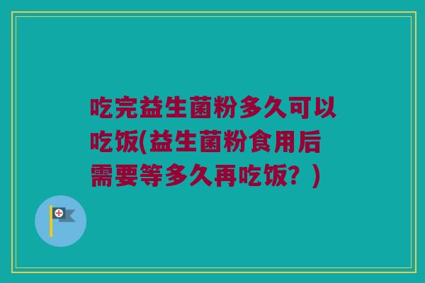 吃完益生菌粉多久可以吃饭(益生菌粉食用后需要等多久再吃饭？)