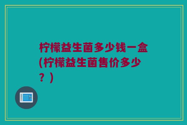 柠檬益生菌多少钱一盒(柠檬益生菌售价多少？)