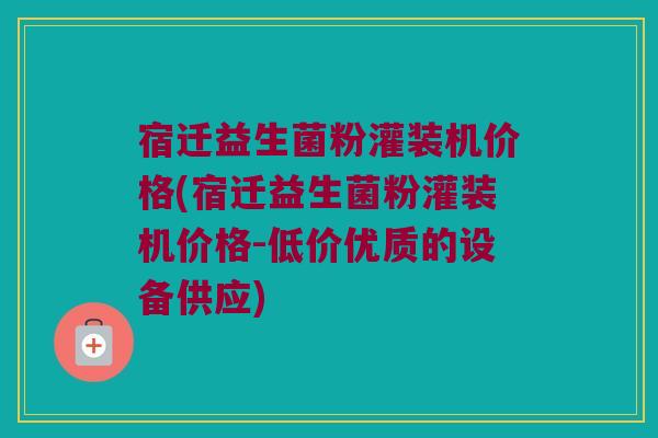 宿迁益生菌粉灌装机价格(宿迁益生菌粉灌装机价格-低价优质的设备供应)