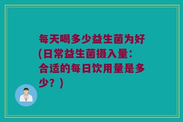 每天喝多少益生菌为好(日常益生菌摄入量：合适的每日饮用量是多少？)