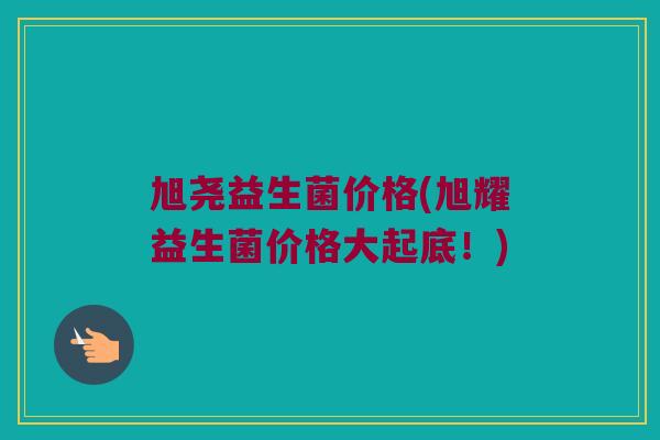 旭尧益生菌价格(旭耀益生菌价格大起底！)