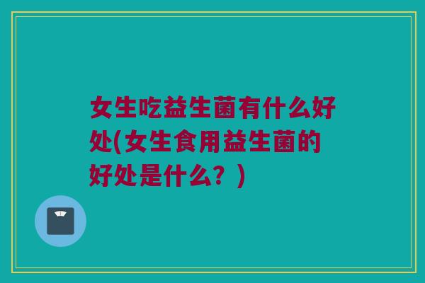 女生吃益生菌有什么好处(女生食用益生菌的好处是什么？)