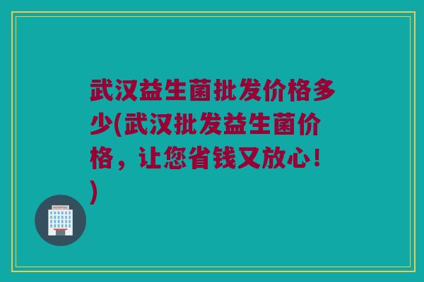 武汉益生菌批发价格多少(武汉批发益生菌价格，让您省钱又放心！)