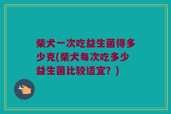 柴犬一次吃益生菌得多少克(柴犬每次吃多少益生菌比较适宜？)