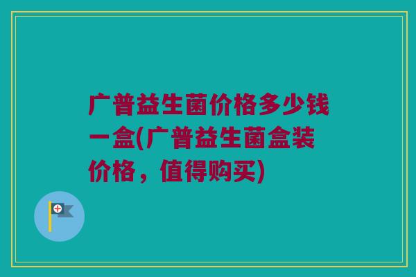 广普益生菌价格多少钱一盒(广普益生菌盒装价格，值得购买)