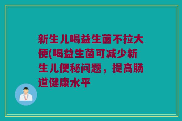 新生儿喝益生菌不拉大便(喝益生菌可减少新生儿便秘问题，提高肠道健康水平
