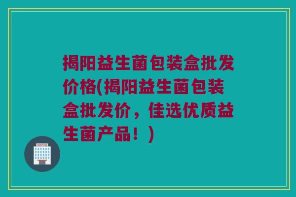 揭阳益生菌包装盒批发价格(揭阳益生菌包装盒批发价，佳选优质益生菌产品！)