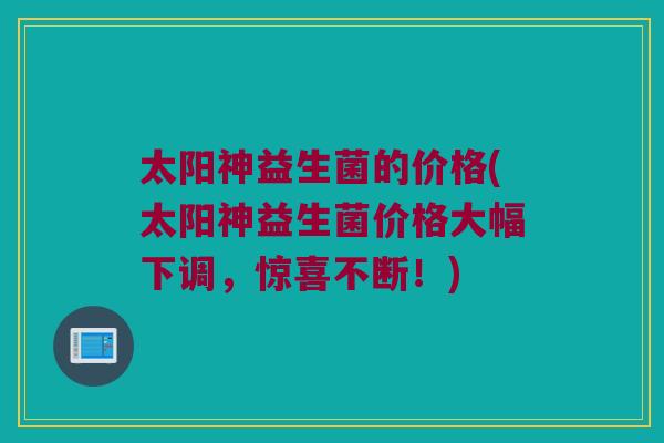 太阳神益生菌的价格(太阳神益生菌价格大幅下调，惊喜不断！)