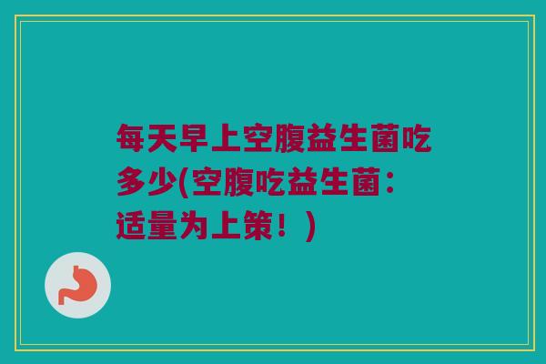 每天早上空腹益生菌吃多少(空腹吃益生菌：适量为上策！)